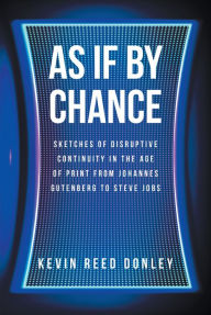 Title: As If By Chance: Sketches of Disruptive Continuity in the Age of Print from Johannes Gutenberg to Steve Jobs, Author: Kevin Reed Donley