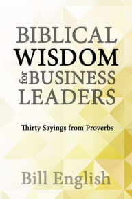 Title: Biblical Wisdom for Business Leaders: Thirty Sayings from Proverbs, Author: Bill English