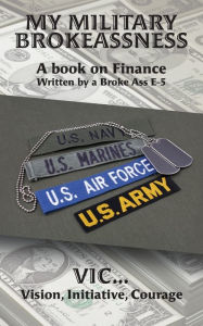 Title: My Military Brokeassness: A book on Finance Written by a Broke Ass E-5, Author: Initiative Courage VIC...Vision