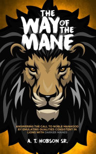Title: The Way of The Mane: Answering The Call To Noble Manhood By Emulating Qualities Consistent In Lions With Darker Manes, Author: Andre T Hobson