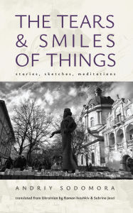 Title: The Tears and Smiles of Things: Stories, Sketches, Meditations, Author: Andriy Sodomora