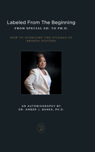 Title: LABELED FROM THE BEGINNING FROM SPECIAL ED. TO PH.D.: HOW TO OVERCOME THE STIGMAS OF BROKEN SYSTEMS, Author: Amber J. Banks