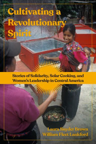 Title: Cultivating a Revolutionary Spirit: Stories of Solidarity, Solar Cooking, and Women's Leadership in Central America, Author: Laura Snyder Brown
