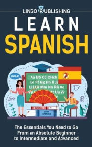 Title: Learn Spanish: The Essentials You Need to Go From an Absolute Beginner to Intermediate and Advanced, Author: Lingo Publishing