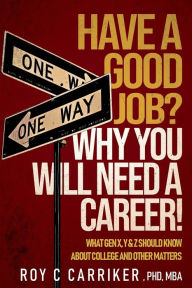 Title: HAVE A GOOD JOB? WHY YOU WILL NEED A CAREER!: WHAT GEN X, Y & Z SHOULD KNOW ABOUT COLLEGE AND OTHER MATTERS, Author: Roy Carriker