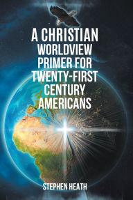 Title: A Christian Worldview Primer for Twenty-First-Century Americans, Author: Stephen Heath