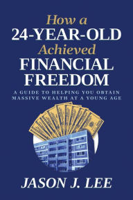 Title: How a 24-Year-Old Achieved Financial Freedom: A Guide to Helping You Obtain Massive Wealth at a Young Age, Author: Jason J. Lee