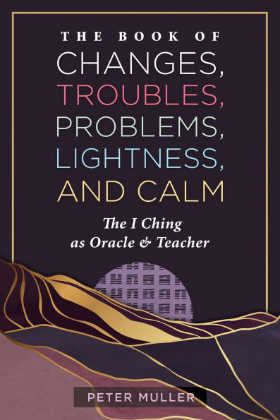 The Book of Changes, Troubles, Problems, Lightness, and Calm: The I Ching as Oracle and Teacher