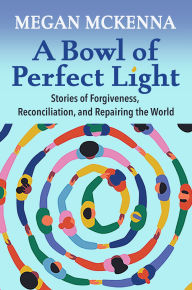 Title: A Bowl of Perfect Light : Stories of Forgiveness, Reconciliation, and Repairing the World, Author: Megan McKenna