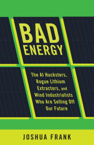 Title: Bad Energy: The AI Hucksters, Rogue Lithium Extractors, and Wind Industrialists Who are Selling Off Our Future, Author: Joshua Frank