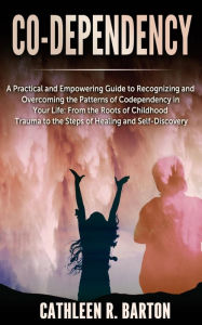 Title: Co-dependency: A Practical and Empowering Guide to Recognizing and Overcoming the Patterns of Codependency in Your Life: From the Roots of Childhood Trauma to the Steps of Healing and Self-Discovery, Author: Cathleen R Barton
