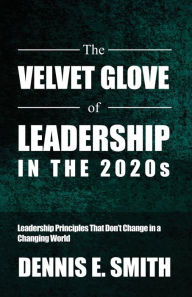 Title: The Velvet Glove of Leadership in the 2020s: Leadership Principles That Don't Change in a Changing World, Author: Dennis E Smith