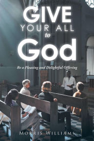 Title: Give Your All to God: Be a Pleasing and Delightful Offering, Author: Morris Williams