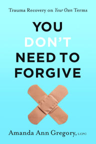 Title: You Don't Need to Forgive: Trauma Recovery on Your Own Terms, Author: Amanda Ann Gregory LCPC