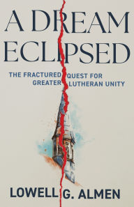 Title: A Dream Eclipsed: The Fractured Quest for Greater Lutheran Unity, Author: Lowell G. Almen