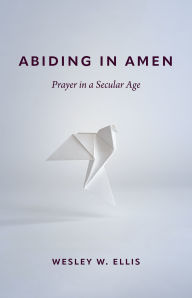 Title: Abiding in Amen: Prayer in a Secular Age, Author: Wesley W. Ellis