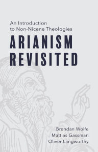 Title: Arianism Revisited: An Introduction to Non-Nicene Theologies, Author: Brendan Wolfe