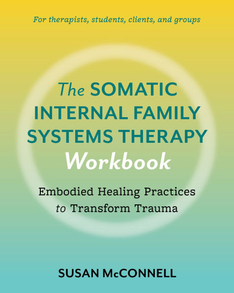 The Somatic Internal Family Systems Therapy Workbook: Embodied Healing Practices to Transform Trauma--For therapists, students, clients, and groups