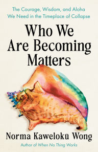 Title: Who We Are Becoming Matters: The Courage, Wisdom, and Aloha We Need in a Timeplace of Collapse, Author: Norma Kaweloku Wong