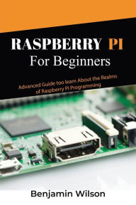 Title: Raspberry Pi for Beginners: Advanced Guide to Learn about the Realms of Raspberry Pi Programming, Author: Benjamin Wilson