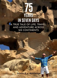 Title: 75 YEARS IN SEVEN DAYS: A TRUE TALE OF LIFE, TRAVEL, AND ADVENTURE ACROSS SIX CONTINENTS, Author: DONALD A. BERGMAN