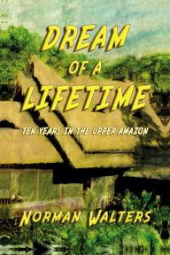 Title: Dream of A Lifetime: Ten Years in The Upper Amazon, Author: Norman Walters