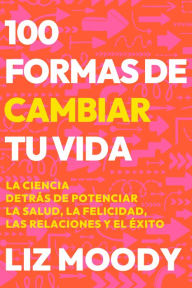 Title: 100 formas de cambiar tu vida: La ciencia detrás de potenciar la salud, la felic idad, las relaciones y el éxito / 100 Ways to Change Your Life, Author: Liz Moody