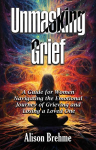 Title: Unmasking Grief: A Guide for Women Navigating the Emotional Journey of Grieving and Losing a Loved One, Author: Alison Brehme