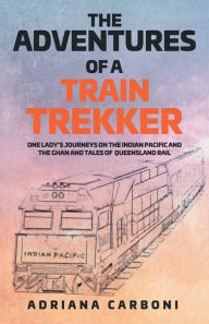 Title: The Adventures of a Train Trekker: One Lady's Journeys on the Indian Pacific and the Ghan and Tales of Queensland Rail, Author: Adriana Carboni