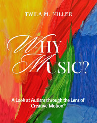Title: Why Music? A Look at Autism Through the Lens of Creative Motion, Author: Twila M. Miller