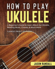 Title: How to Play Ukulele (Large Print Edition): A Beginner's Guide to Learn About the Ukulele, Reading Music, Chords, & Much More, Author: Jason Randall