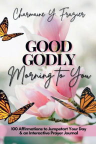 Title: Good Godly Morning To You: 100 Affirmations to Jumpstart Your Day & an Interactive Prayer Journal, Author: Charmaine Y. Frazier