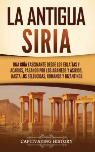 Title: La antigua Siria: Una guï¿½a fascinante desde los eblaï¿½tas y acadios, pasando por los arameos y asirios, hasta los selï¿½ucidas, romanos y bizantinos, Author: Captivating History