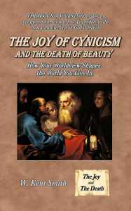 Title: The Joy of Cynicism and the Death of Beauty: How Your Worldview Shapes the World You Live In, Author: W Kent Smith