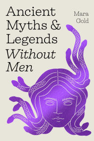 Title: Ancient Myths and Legends Without Men: Reclaiming the Stories of Mythology's Most Iconic Women, Goddesses, and Female Monsters, Author: Mara Gold