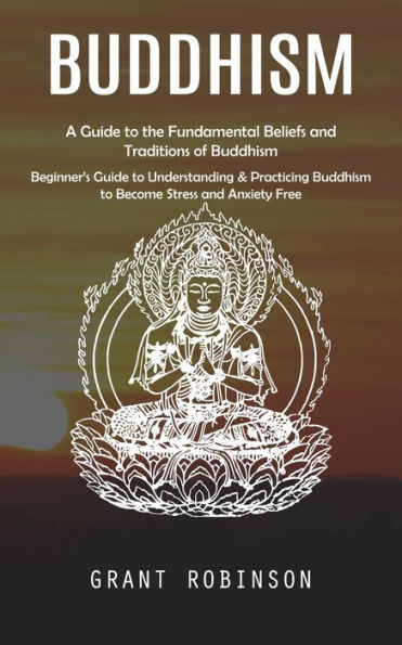 Buddhism: A Guide to the Fundamental Beliefs and Traditions of Buddhism (Beginner's Guide to Understanding & Practicing Buddhism to Become Stress and Anxiety Free)