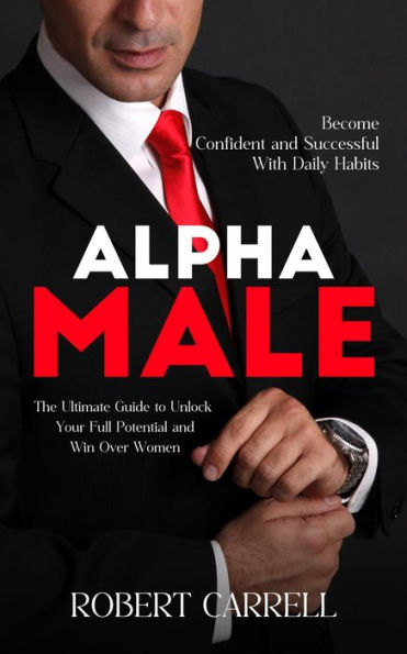 Alpha Male: Become Confident and Successful With Daily Habits (The Ultimate Guide to Unlock Your Full Potential and Win Over Women)