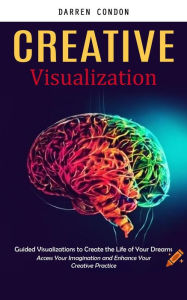 Title: Creative Visualization: Guided Visualizations to Create the Life of Your Dreams (Access Your Imagination and Enhance Your Creative Practice), Author: Darren Condon