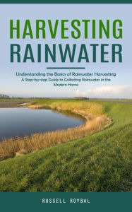 Title: Harvesting Rainwater: Understanding the Basics of Rainwater Harvesting (A Step-by-step Guide to Collecting Rainwater in the Modern Home), Author: Russell Roybal