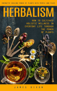 Title: Herbalism: Energetic Healing Power of Plants With People and Place (How to Cultivate Holistic Wellness in Everyday Life Through the Power of Plants), Author: James Dixon