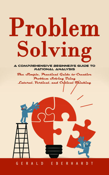 Problem Solving: A Comprehensive Beginner's Guide to Rational Analysis (The Simple, Practical Guide to Creative Problem Solving Using Lateral, Vertical, and Critical Thinking)