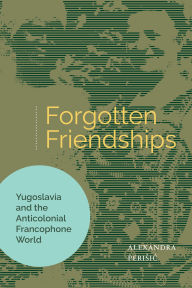 Title: Forgotten Friendships: Yugoslavia and the Anticolonial Francophone World, Author: Alexandra Perisic
