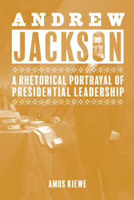 Title: Andrew Jackson: A Rhetorical Portrayal of Presidential Leadership, Author: Amos Kiewe