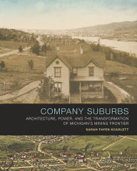Title: Company Suburbs: Architecture, Power, and the Transformation of Michigan's Mining Frontier, Author: Sarah Fayen Scarlett