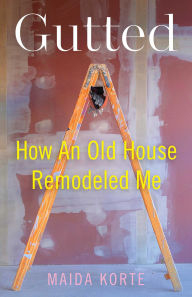 Title: Gutted: How an Old House Remodeled Me, Author: Maida Korte