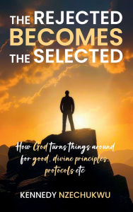 Title: THE REJECTED BECOMES THE SELECTED: How God turns things around for good, divine principles, protocols etc, Author: KENNEDY NZECHUKWU