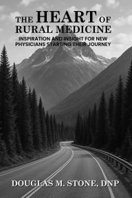 Title: THE HEART OF RURAL MEDICINE: INSPIRATION AND INSIGHT FOR NEW PHYSICIANS STARTING THEIR JOURNEY, Author: DOUGLAS M. STONE DNP