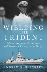 Title: Wielding the Trident: Admiral Raymond A. Spruance and America's Victory in the Pacific, Author: Andrew K. Blackley