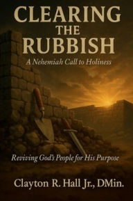 Title: Clearing The Rubbish - A Nehemiah Call to Holiness: Reviving God's People for His Purpose, Author: . Dmin. Clayton R. Hall Jr.