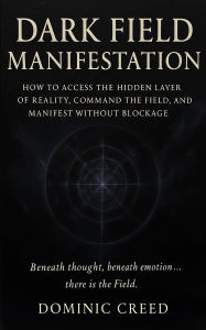 Title: Dark Field Manifestation: How to Access the Hidden Layer of Reality, Command the Field, and Manifest Without Blockage, Author: Dominic Creed